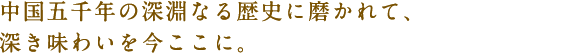 中国五千年の深淵なる歴史に磨かれて、深き味わいを今ここに。 