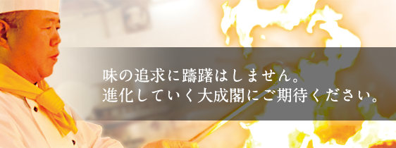 味の追求に躊躇はしません。進化していく大成閣にご期待ください。